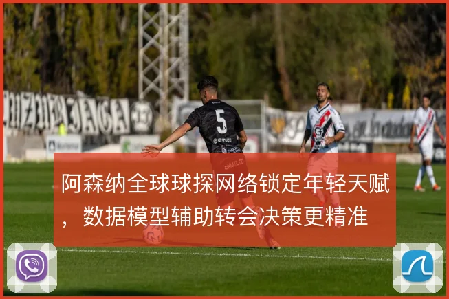 阿森纳全球球探网络锁定年轻天赋,数据模型辅助转会决策更精准