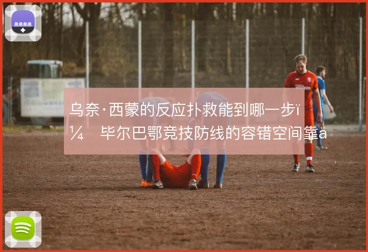乌奈·西蒙的反应扑救能到哪一步，毕尔巴鄂竞技防线的容错空间靠什么撑住