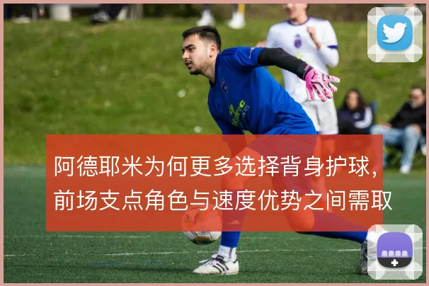 阿德耶米为何更多选择背身护球,前场支点角色与速度优势之间需取舍