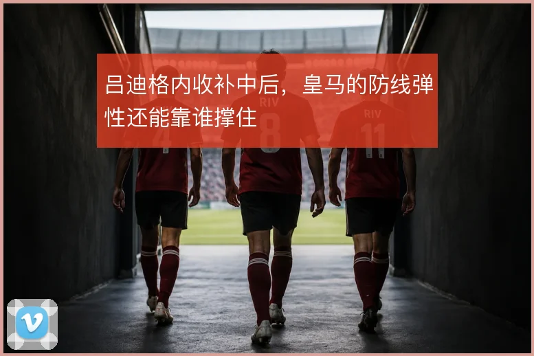 吕迪格内收补中后，皇马的防线弹性还能靠谁撑住