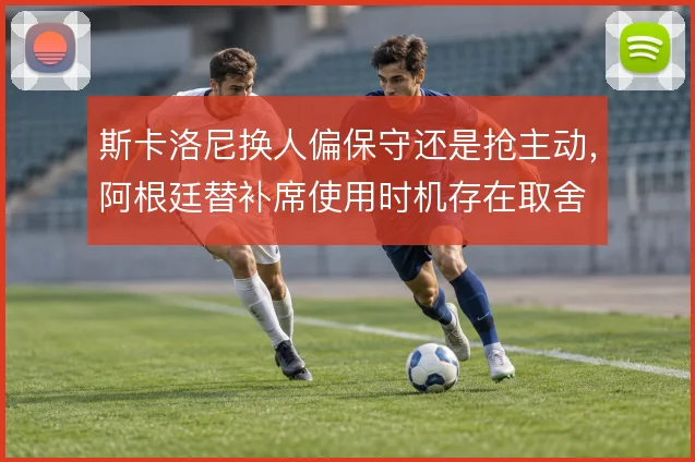 斯卡洛尼换人偏保守还是抢主动，阿根廷替补席使用时机存在取舍