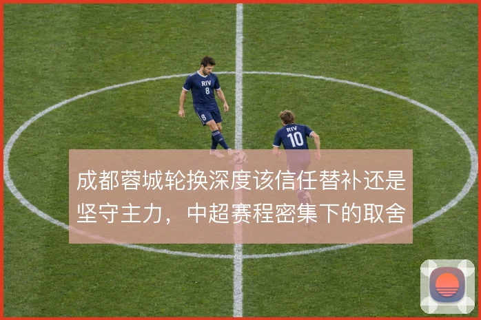 成都蓉城轮换深度该信任替补还是坚守主力，中超赛程密集下的取舍