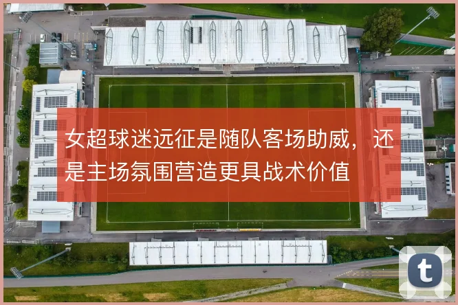 女超球迷远征是随队客场助威，还是主场氛围营造更具战术价值