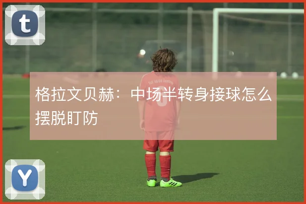 格拉文贝赫：中场半转身接球怎么摆脱盯防