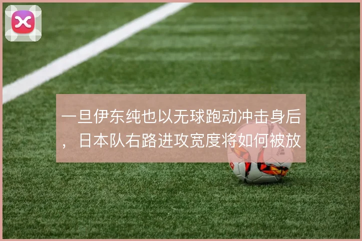 一旦伊东纯也以无球跑动冲击身后,日本队右路进攻宽度将如何被放大