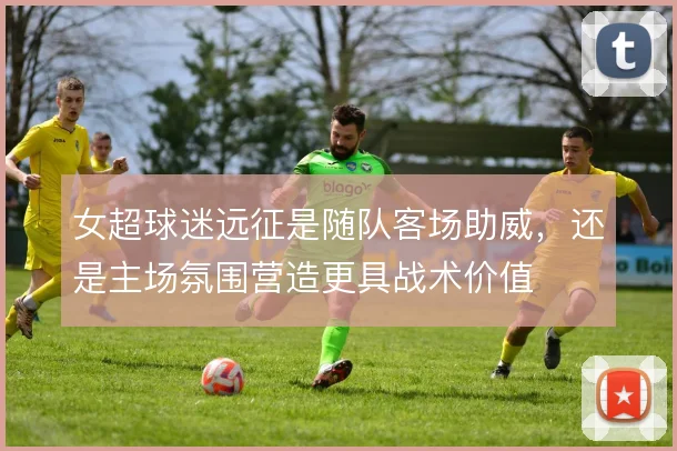 女超球迷远征是随队客场助威，还是主场氛围营造更具战术价值