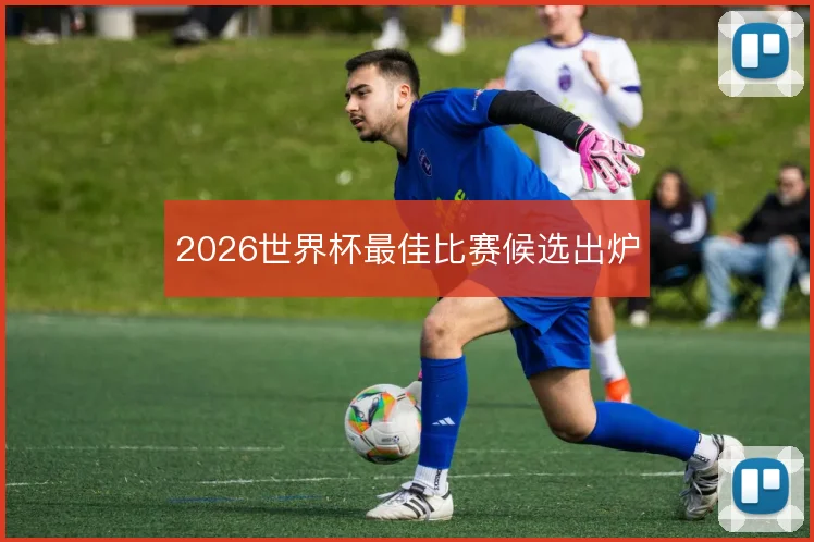 2026世界杯最佳比赛候选出炉