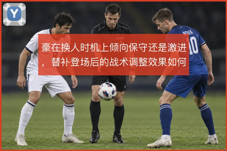 豪在换人时机上倾向保守还是激进,替补登场后的战术调整效果如何取舍