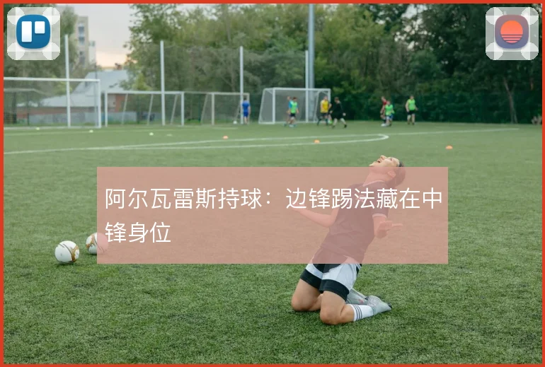 阿尔瓦雷斯持球：边锋踢法藏在中锋身位