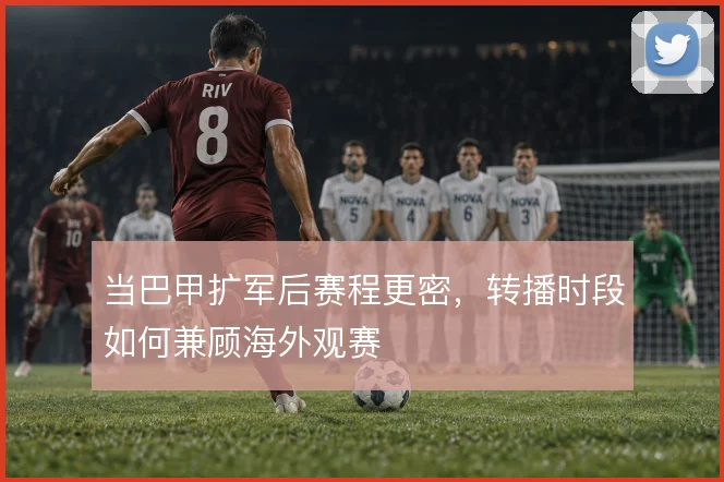 当巴甲扩军后赛程更密，转播时段如何兼顾海外观赛