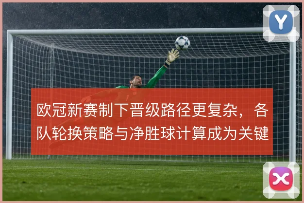 欧冠新赛制下晋级路径更复杂，各队轮换策略与净胜球计算成为关键