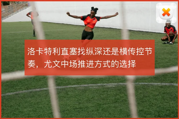 洛卡特利直塞找纵深还是横传控节奏，尤文中场推进方式的选择