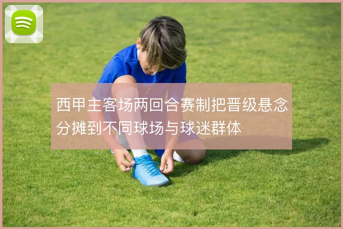 西甲主客场两回合赛制把晋级悬念分摊到不同球场与球迷群体