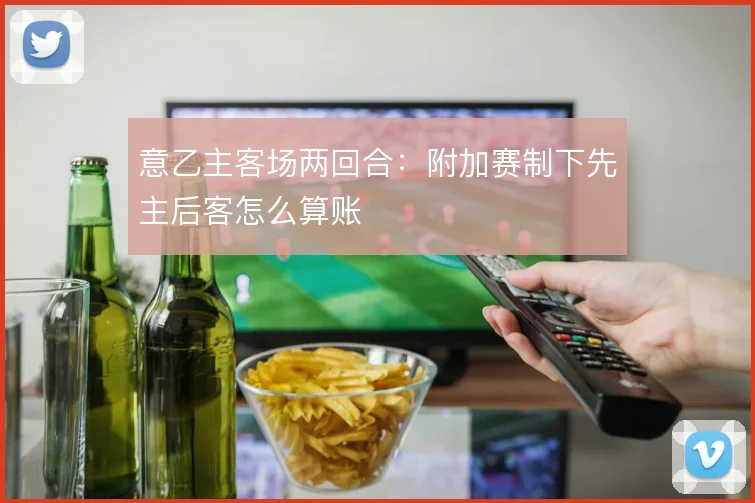 意乙主客场两回合：附加赛制下先主后客怎么算账