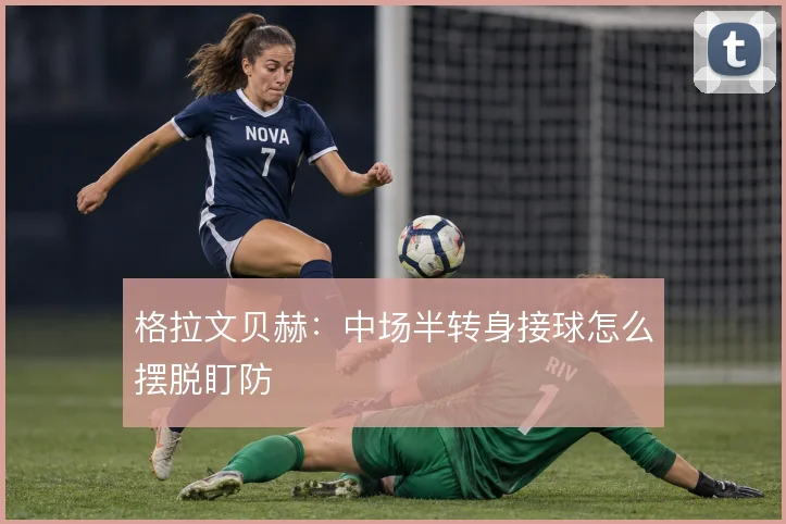 格拉文贝赫：中场半转身接球怎么摆脱盯防