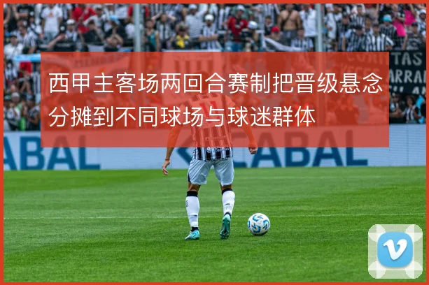 西甲主客场两回合赛制把晋级悬念分摊到不同球场与球迷群体
