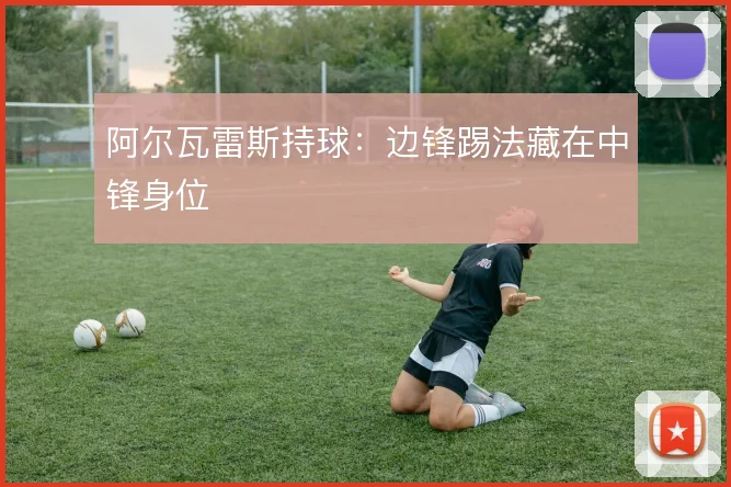阿尔瓦雷斯持球：边锋踢法藏在中锋身位