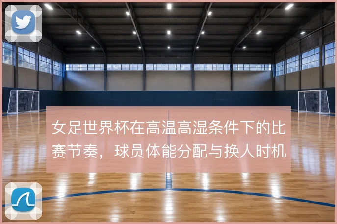 女足世界杯在高温高湿条件下的比赛节奏，球员体能分配与换人时机怎么解