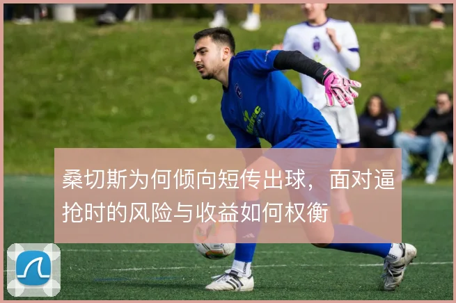 桑切斯为何倾向短传出球，面对逼抢时的风险与收益如何权衡