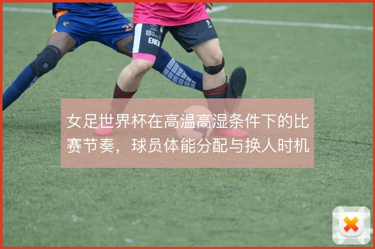 女足世界杯在高温高湿条件下的比赛节奏,球员体能分配与换人时机怎么解