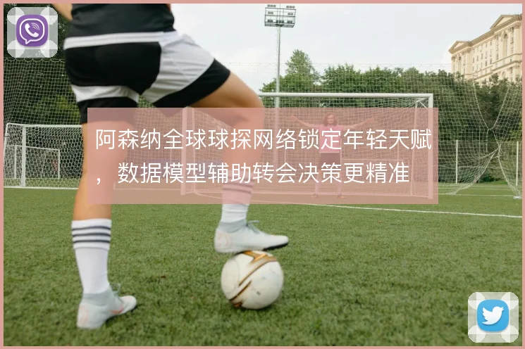 阿森纳全球球探网络锁定年轻天赋,数据模型辅助转会决策更精准