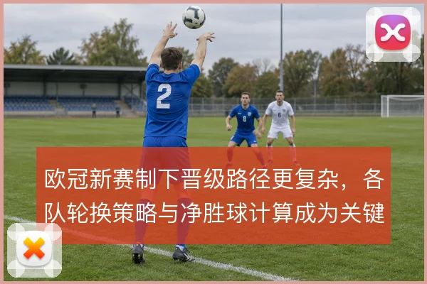 欧冠新赛制下晋级路径更复杂，各队轮换策略与净胜球计算成为关键