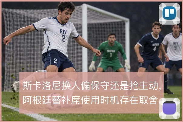 斯卡洛尼换人偏保守还是抢主动，阿根廷替补席使用时机存在取舍
